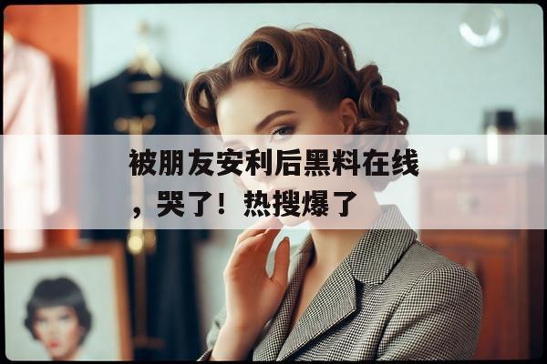 被朋友安利后黑料在线，哭了！热搜爆了