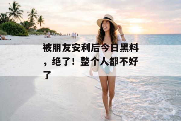 被朋友安利后今日黑料，绝了！整个人都不好了